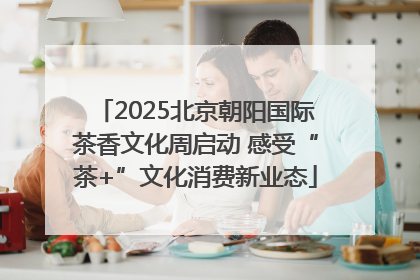 2025北京朝阳国际茶香文化周启动 感受“茶+”文化消费新业态