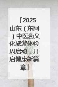 2025山东（东阿）中医药文化旅游体验周启动，开启健康新篇章