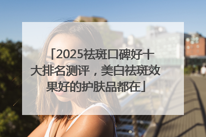 2025祛斑口碑好十大排名测评，美白祛斑效果好的护肤品都在