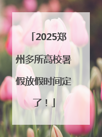 2025郑州多所高校暑假放假时间定了！