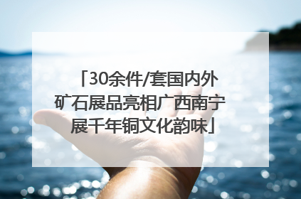 30余件/套国内外矿石展品亮相广西南宁 展千年铜文化韵味