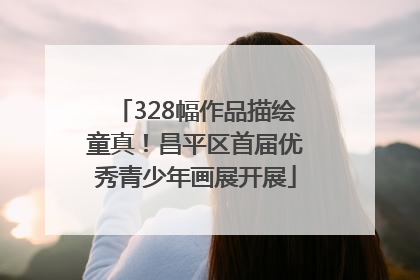 328幅作品描绘童真！昌平区首届优秀青少年画展开展